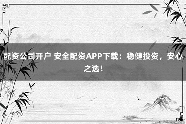 配资公司开户 安全配资APP下载：稳健投资，安心之选！