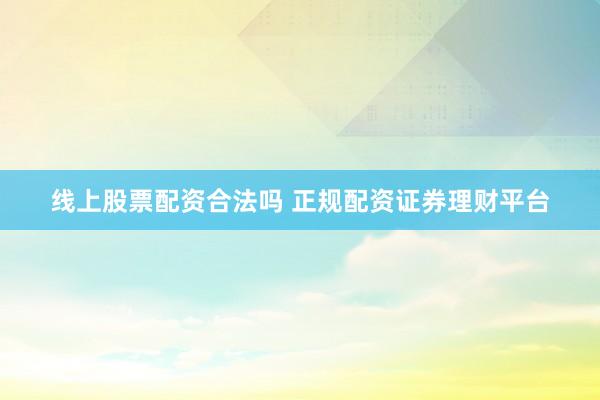 线上股票配资合法吗 正规配资证券理财平台