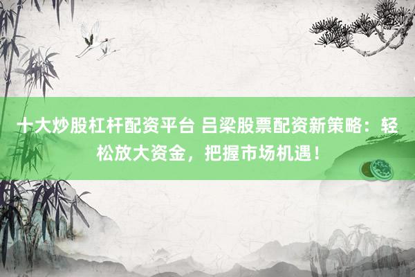 十大炒股杠杆配资平台 吕梁股票配资新策略：轻松放大资金，把握市场机遇！